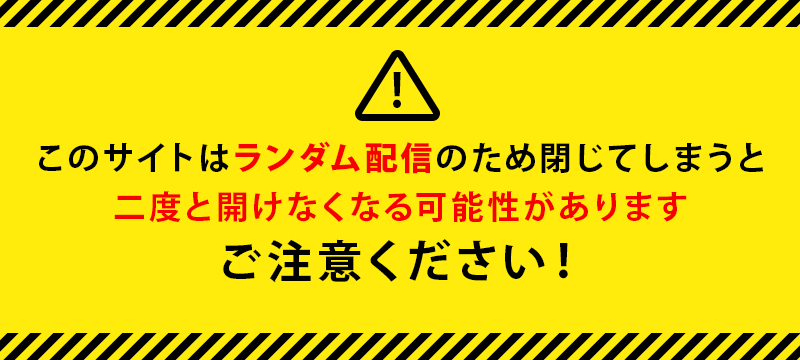このサイトはランダム配信のため閉じてしまうと二度と開けなくなる可能性があります。ご注意ください！